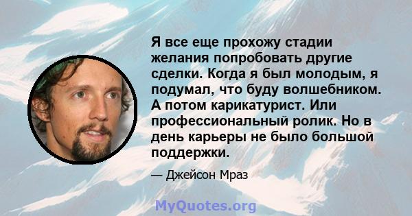 Я все еще прохожу стадии желания попробовать другие сделки. Когда я был молодым, я подумал, что буду волшебником. А потом карикатурист. Или профессиональный ролик. Но в день карьеры не было большой поддержки.