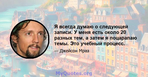 Я всегда думаю о следующей записи. У меня есть около 20 разных тем, а затем я поцарапаю темы. Это учебный процесс.