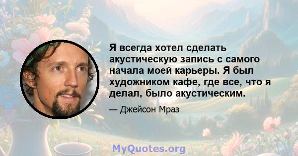 Я всегда хотел сделать акустическую запись с самого начала моей карьеры. Я был художником кафе, где все, что я делал, было акустическим.