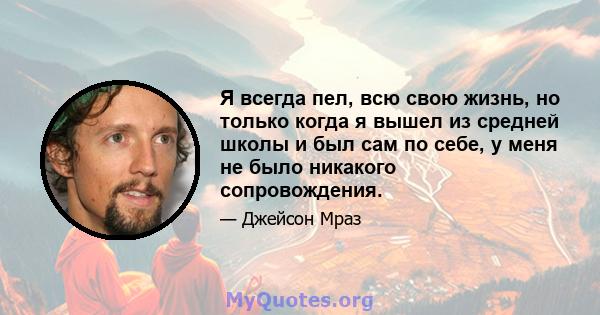 Я всегда пел, всю свою жизнь, но только когда я вышел из средней школы и был сам по себе, у меня не было никакого сопровождения.