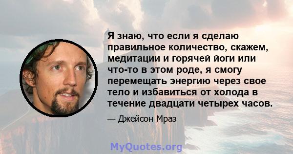 Я знаю, что если я сделаю правильное количество, скажем, медитации и горячей йоги или что-то в этом роде, я смогу перемещать энергию через свое тело и избавиться от холода в течение двадцати четырех часов.