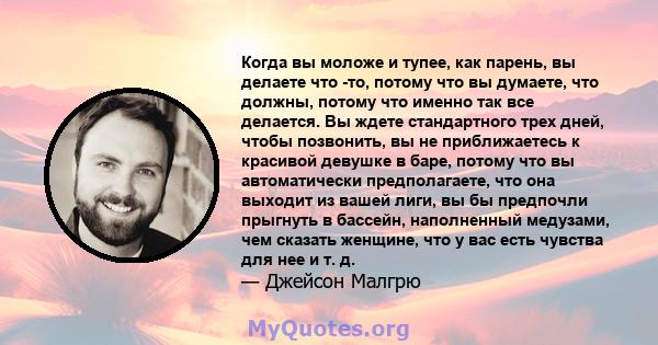 Когда вы моложе и тупее, как парень, вы делаете что -то, потому что вы думаете, что должны, потому что именно так все делается. Вы ждете стандартного трех дней, чтобы позвонить, вы не приближаетесь к красивой девушке в