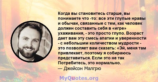 Когда вы становитесь старше, вы понимаете что -то: все эти глупые нравы и обычаи, связанные с тем, как человек должен составить себя в «игре» ухаживания, - это просто глупо. Возраст дает вам эту смесь апатии и