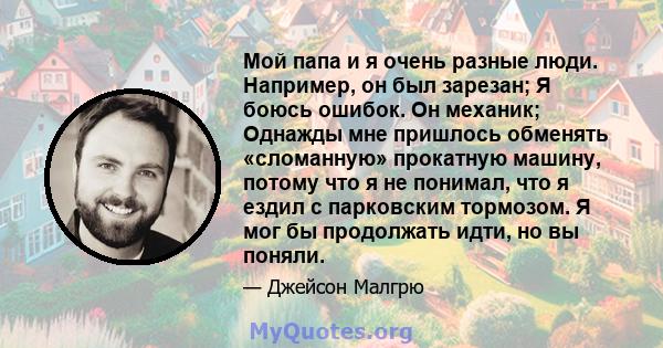 Мой папа и я очень разные люди. Например, он был зарезан; Я боюсь ошибок. Он механик; Однажды мне пришлось обменять «сломанную» прокатную машину, потому что я не понимал, что я ездил с парковским тормозом. Я мог бы