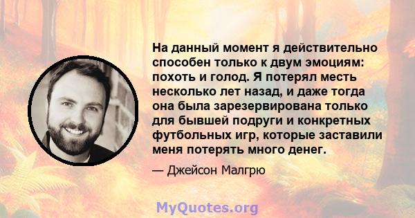 На данный момент я действительно способен только к двум эмоциям: похоть и голод. Я потерял месть несколько лет назад, и даже тогда она была зарезервирована только для бывшей подруги и конкретных футбольных игр, которые