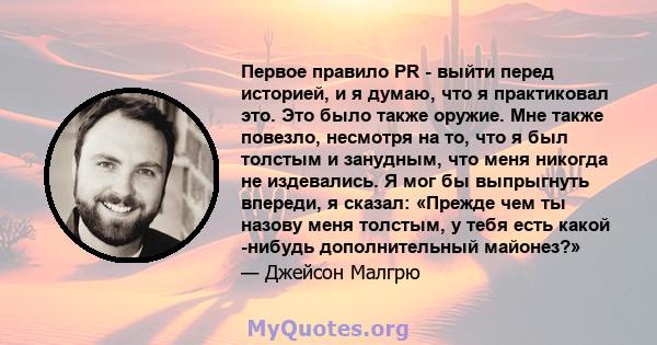 Первое правило PR - выйти перед историей, и я думаю, что я практиковал это. Это было также оружие. Мне также повезло, несмотря на то, что я был толстым и занудным, что меня никогда не издевались. Я мог бы выпрыгнуть