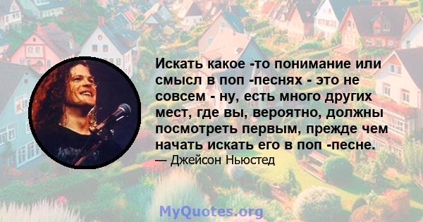 Искать какое -то понимание или смысл в поп -песнях - это не совсем - ну, есть много других мест, где вы, вероятно, должны посмотреть первым, прежде чем начать искать его в поп -песне.