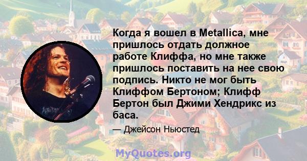 Когда я вошел в Metallica, мне пришлось отдать должное работе Клиффа, но мне также пришлось поставить на нее свою подпись. Никто не мог быть Клиффом Бертоном; Клифф Бертон был Джими Хендрикс из баса.