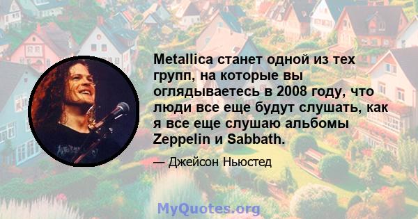 Metallica станет одной из тех групп, на которые вы оглядываетесь в 2008 году, что люди все еще будут слушать, как я все еще слушаю альбомы Zeppelin и Sabbath.