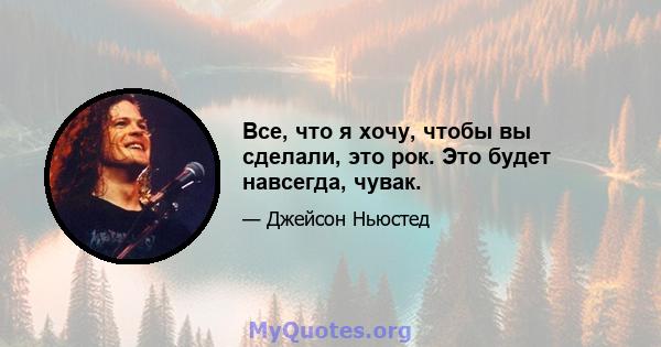 Все, что я хочу, чтобы вы сделали, это рок. Это будет навсегда, чувак.