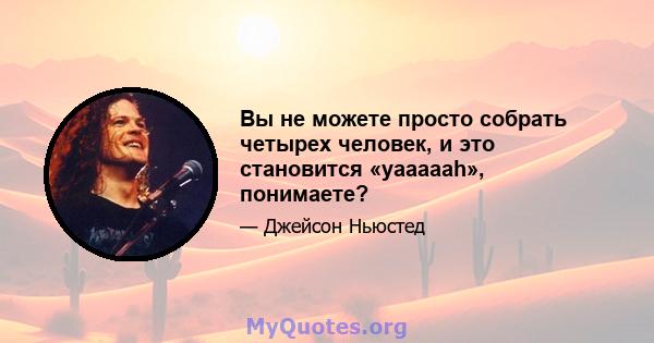 Вы не можете просто собрать четырех человек, и это становится «yaaaaah», понимаете?