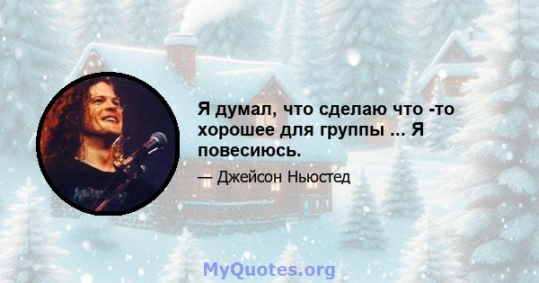 Я думал, что сделаю что -то хорошее для группы ... Я повесиюсь.