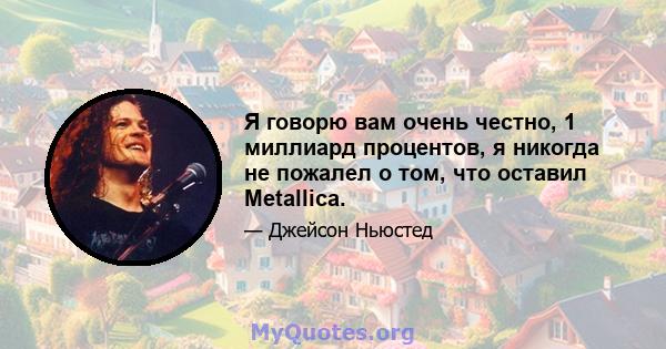 Я говорю вам очень честно, 1 миллиард процентов, я никогда не пожалел о том, что оставил Metallica.