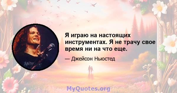 Я играю на настоящих инструментах. Я не трачу свое время ни на что еще.