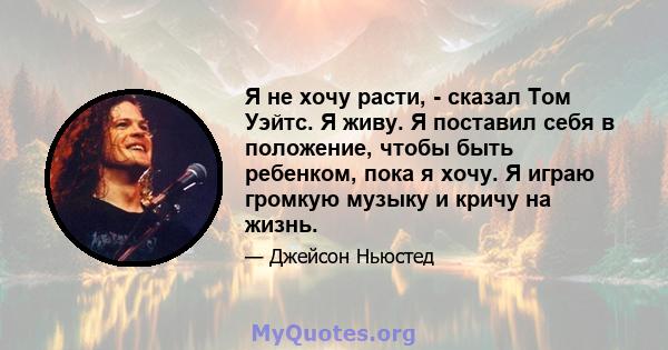 Я не хочу расти, - сказал Том Уэйтс. Я живу. Я поставил себя в положение, чтобы быть ребенком, пока я хочу. Я играю громкую музыку и кричу на жизнь.