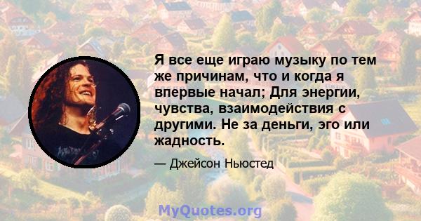 Я все еще играю музыку по тем же причинам, что и когда я впервые начал; Для энергии, чувства, взаимодействия с другими. Не за деньги, эго или жадность.