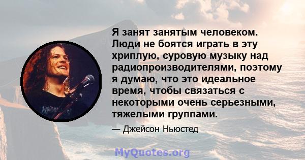 Я занят занятым человеком. Люди не боятся играть в эту хриплую, суровую музыку над радиопроизводителями, поэтому я думаю, что это идеальное время, чтобы связаться с некоторыми очень серьезными, тяжелыми группами.