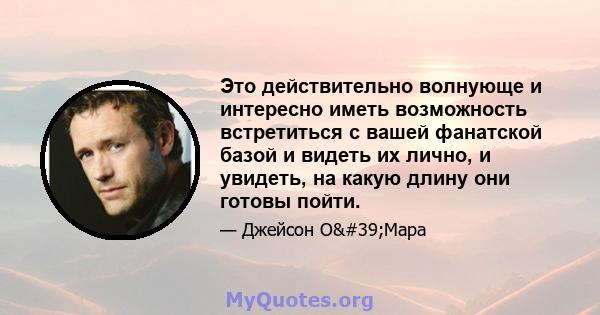 Это действительно волнующе и интересно иметь возможность встретиться с вашей фанатской базой и видеть их лично, и увидеть, на какую длину они готовы пойти.