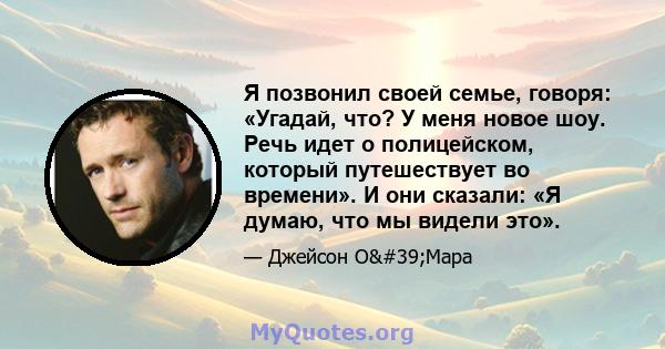 Я позвонил своей семье, говоря: «Угадай, что? У меня новое шоу. Речь идет о полицейском, который путешествует во времени». И они сказали: «Я думаю, что мы видели это».