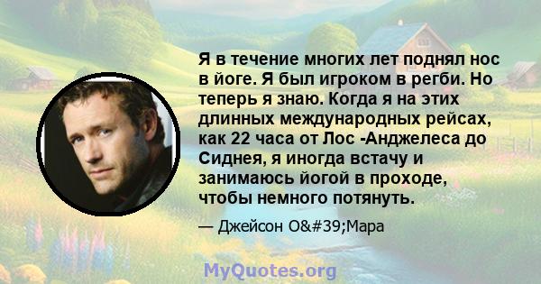 Я в течение многих лет поднял нос в йоге. Я был игроком в регби. Но теперь я знаю. Когда я на этих длинных международных рейсах, как 22 часа от Лос -Анджелеса до Сиднея, я иногда встачу и занимаюсь йогой в проходе,