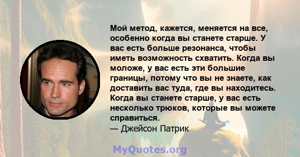 Мой метод, кажется, меняется на все, особенно когда вы станете старше. У вас есть больше резонанса, чтобы иметь возможность схватить. Когда вы моложе, у вас есть эти большие границы, потому что вы не знаете, как