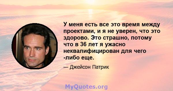 У меня есть все это время между проектами, и я не уверен, что это здорово. Это страшно, потому что в 36 лет я ужасно неквалифицирован для чего -либо еще.