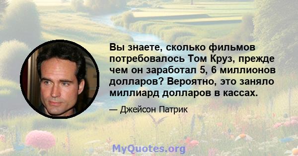 Вы знаете, сколько фильмов потребовалось Том Круз, прежде чем он заработал 5, 6 миллионов долларов? Вероятно, это заняло миллиард долларов в кассах.