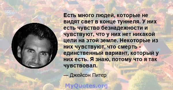 Есть много людей, которые не видят свет в конце туннеля. У них есть чувство безнадежности и чувствуют, что у них нет никакой цели на этой земле. Некоторые из них чувствуют, что смерть - единственный вариант, который у