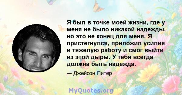 Я был в точке моей жизни, где у меня не было никакой надежды, но это не конец для меня. Я пристегнулся, приложил усилия и тяжелую работу и смог выйти из этой дыры. У тебя всегда должна быть надежда.