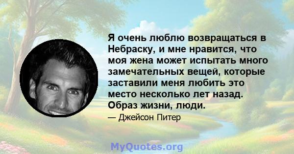 Я очень люблю возвращаться в Небраску, и мне нравится, что моя жена может испытать много замечательных вещей, которые заставили меня любить это место несколько лет назад. Образ жизни, люди.