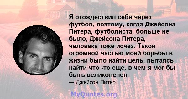 Я отождествил себя через футбол, поэтому, когда Джейсона Питера, футболиста, больше не было, Джейсона Питера, человека тоже исчез. Такой огромной частью моей борьбы в жизни было найти цель, пытаясь найти что -то еще, в