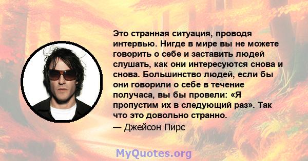 Это странная ситуация, проводя интервью. Нигде в мире вы не можете говорить о себе и заставить людей слушать, как они интересуются снова и снова. Большинство людей, если бы они говорили о себе в течение получаса, вы бы