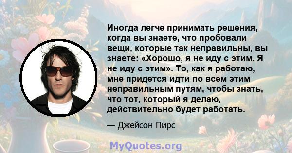 Иногда легче принимать решения, когда вы знаете, что пробовали вещи, которые так неправильны, вы знаете: «Хорошо, я не иду с этим. Я не иду с этим». То, как я работаю, мне придется идти по всем этим неправильным путям,