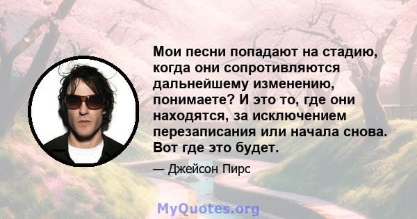 Мои песни попадают на стадию, когда они сопротивляются дальнейшему изменению, понимаете? И это то, где они находятся, за исключением перезаписания или начала снова. Вот где это будет.