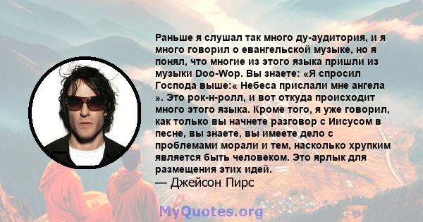 Раньше я слушал так много ду-аудитория, и я много говорил о евангельской музыке, но я понял, что многие из этого языка пришли из музыки Doo-Wop. Вы знаете: «Я спросил Господа выше:« Небеса прислали мне ангела ». Это