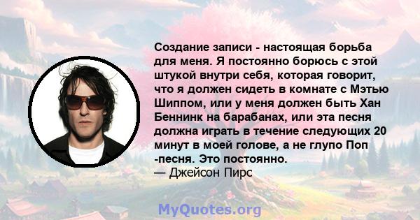 Создание записи - настоящая борьба для меня. Я постоянно борюсь с этой штукой внутри себя, которая говорит, что я должен сидеть в комнате с Мэтью Шиппом, или у меня должен быть Хан Беннинк на барабанах, или эта песня