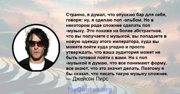 Странно, я думал, что опускаю бар для себя, говоря: ну, я сделаю поп -альбом. Но в некотором роде сложнее сделать поп -музыку. Это похоже на более абстрактное, что вы получаете с музыкой, вы попадаете в новую одежду