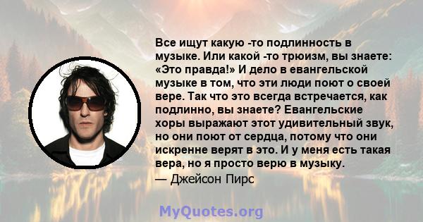 Все ищут какую -то подлинность в музыке. Или какой -то трюизм, вы знаете: «Это правда!» И дело в евангельской музыке в том, что эти люди поют о своей вере. Так что это всегда встречается, как подлинно, вы знаете?