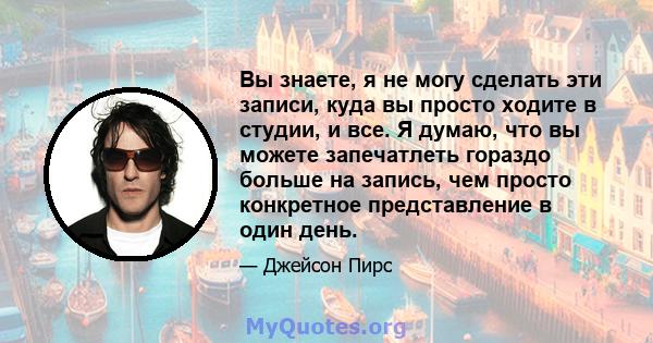 Вы знаете, я не могу сделать эти записи, куда вы просто ходите в студии, и все. Я думаю, что вы можете запечатлеть гораздо больше на запись, чем просто конкретное представление в один день.