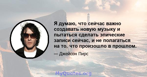 Я думаю, что сейчас важно создавать новую музыку и пытаться сделать эпические записи сейчас, и не полагаться на то, что произошло в прошлом.