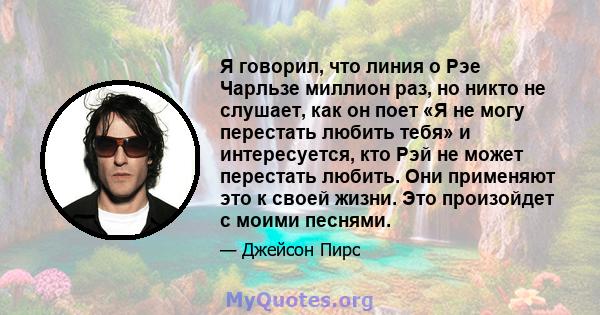 Я говорил, что линия о Рэе Чарльзе миллион раз, но никто не слушает, как он поет «Я не могу перестать любить тебя» и интересуется, кто Рэй не может перестать любить. Они применяют это к своей жизни. Это произойдет с