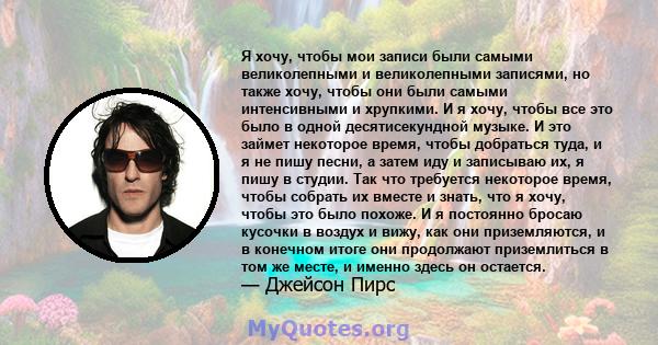 Я хочу, чтобы мои записи были самыми великолепными и великолепными записями, но также хочу, чтобы они были самыми интенсивными и хрупкими. И я хочу, чтобы все это было в одной десятисекундной музыке. И это займет