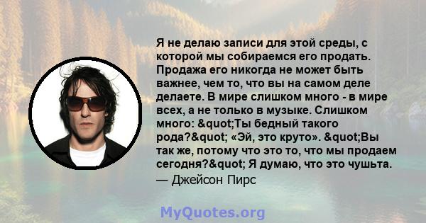 Я не делаю записи для этой среды, с которой мы собираемся его продать. Продажа его никогда не может быть важнее, чем то, что вы на самом деле делаете. В мире слишком много - в мире всех, а не только в музыке. Слишком