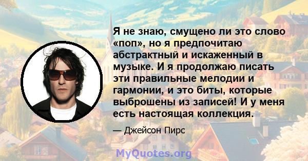 Я не знаю, смущено ли это слово «поп», но я предпочитаю абстрактный и искаженный в музыке. И я продолжаю писать эти правильные мелодии и гармонии, и это биты, которые выброшены из записей! И у меня есть настоящая