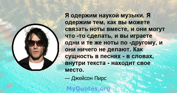 Я одержим наукой музыки. Я одержим тем, как вы можете связать ноты вместе, и они могут что -то сделать, и вы играете одни и те же ноты по -другому, и они ничего не делают. Как сущность в песнях - в словах, внутри текста 