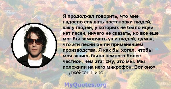 Я продолжал говорить, что мне надоело слушать постановки людей, как у людей, у которых не было идей, нет песен, ничего не сказать, но все еще мог бы замолчать уши людей, думая, что эти песни были применением