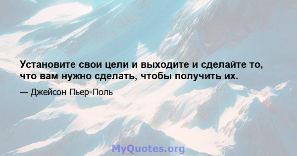 Установите свои цели и выходите и сделайте то, что вам нужно сделать, чтобы получить их.