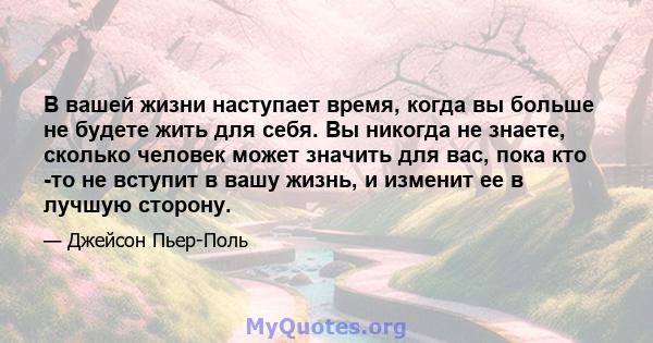 В вашей жизни наступает время, когда вы больше не будете жить для себя. Вы никогда не знаете, сколько человек может значить для вас, пока кто -то не вступит в вашу жизнь, и изменит ее в лучшую сторону.