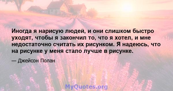 Иногда я нарисую людей, и они слишком быстро уходят, чтобы я закончил то, что я хотел, и мне недостаточно считать их рисунком. Я надеюсь, что на рисунке у меня стало лучше в рисунке.