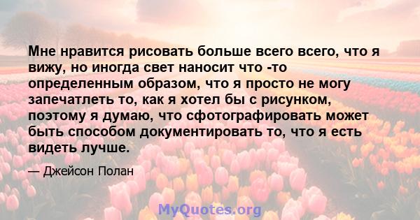 Мне нравится рисовать больше всего всего, что я вижу, но иногда свет наносит что -то определенным образом, что я просто не могу запечатлеть то, как я хотел бы с рисунком, поэтому я думаю, что сфотографировать может быть 